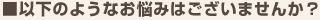 以下のようなお悩みはございませんか？